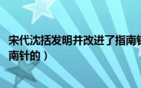 宋代沈括发明并改进了指南针（10月22日沈括是怎样发明指南针的）