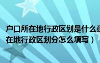 户口所在地行政区划是什么意思怎么填写（10月22日户口所在地行政区划分怎么填写）