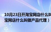 10月23日开淘宝网店什么叫做产品代理呢（10月23日开淘宝网店什么叫做产品代理）