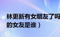 林更新有女朋友了吗（10月22日林更新现在的女友是谁）