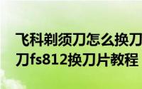 飞科剃须刀怎么换刀网（10月22日飞科剃须刀fs812换刀片教程）