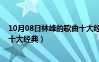 10月08日林峰的歌曲十大经典歌名（10月08日林峰的歌曲十大经典）