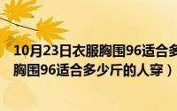 10月23日衣服胸围96适合多少斤的人穿呢（10月23日衣服胸围96适合多少斤的人穿）