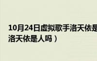 10月24日虚拟歌手洛天依是人吗视频（10月24日虚拟歌手洛天依是人吗）