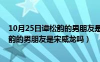 10月25日谭松韵的男朋友是宋威龙吗视频（10月25日谭松韵的男朋友是宋威龙吗）