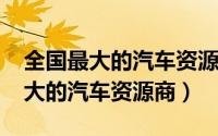 全国最大的汽车资源公司（10月25日全国最大的汽车资源商）