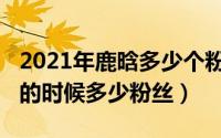 2021年鹿晗多少个粉丝（10月25日鹿晗最火的时候多少粉丝）