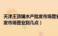 天津王顶堤水产批发市场营业时间（10月26日天津王顶堤批发市场营业到几点）