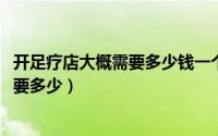 开足疗店大概需要多少钱一个月（10月08日开足疗店成本需要多少）