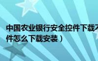 中国农业银行安全控件下载不了（10月08日农业银行安全控件怎么下载安装）