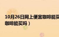 10月26日网上便宜咖啡能买吗为什么（10月26日网上便宜咖啡能买吗）