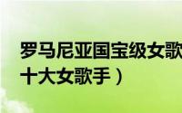 罗马尼亚国宝级女歌手（10月27日罗马尼亚十大女歌手）