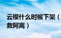 云樱什么时候下架（10月27日从哪里看云樱救阿离）