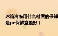 冰箱冷冻用什么材质的保鲜盒（10月27日冰箱冷冻用pc还是pe保鲜盒最好）