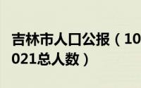 吉林市人口公报（10月27日吉林市人口普查2021总人数）