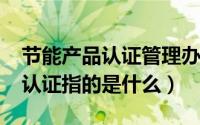 节能产品认证管理办法（10月27日节能产品认证指的是什么）