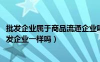 批发企业属于商品流通企业吗（10月08日商品流通企业和批发企业一样吗）