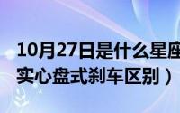 10月27日是什么星座（10月28日通风盘式和实心盘式刹车区别）