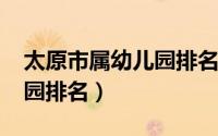 太原市属幼儿园排名（10月28日太原市幼儿园排名）