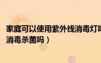 家庭可以使用紫外线消毒灯吗（10月08日家庭能用紫外线灯消毒杀菌吗）