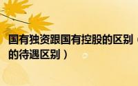 国有独资跟国有控股的区别（10月08日国有控股和国有独资的待遇区别）