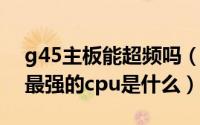 g45主板能超频吗（10月28日g45主板能上最强的cpu是什么）