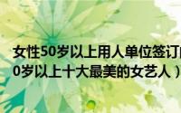 女性50岁以上用人单位签订的是什么合同（10月29日日本50岁以上十大最美的女艺人）