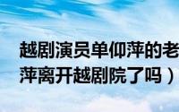 越剧演员单仰萍的老公是谁（10月29日单仰萍离开越剧院了吗）