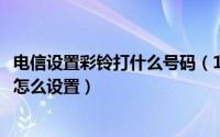 电信设置彩铃打什么号码（10月30日电信来电彩铃对方听的怎么设置）