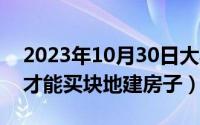 2023年10月30日大写（10月30日个人怎样才能买块地建房子）