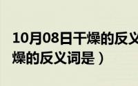 10月08日干燥的反义词是什么（10月08日干燥的反义词是）