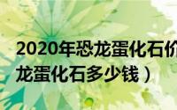 2020年恐龙蛋化石价格表（11月01日一枚恐龙蛋化石多少钱）