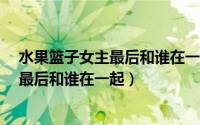 水果篮子女主最后和谁在一起了（11月01日cheerup女主最后和谁在一起）