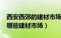 西安西郊的建材市场（10月08日西安西郊有哪些建材市场）