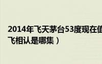 2014年飞天茅台53度现在值多少钱（11月01日桑义州与高飞相认是哪集）