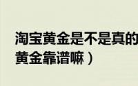 淘宝黄金是不是真的（10月08日淘宝里买的黄金靠谱嘛）