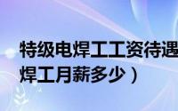 特级电焊工工资待遇（11月01日国家级特级焊工月薪多少）