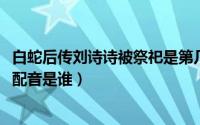 白蛇后传刘诗诗被祭祀是第几集（10月08日白蛇后传刘诗诗配音是谁）