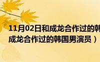 11月02日和成龙合作过的韩国男演员叫什么（11月02日和成龙合作过的韩国男演员）