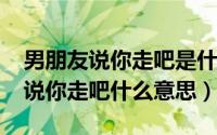 男朋友说你走吧是什么意思（11月02日男生说你走吧什么意思）