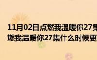 11月02日点燃我温暖你27集什么时候更新完（11月02日点燃我温暖你27集什么时候更新）