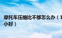 摩托车压缩比不够怎么办（11月04日摩托车压缩比大好还是小好）