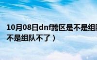 10月08日dnf跨区是不是组队不了了（10月08日dnf跨区是不是组队不了）