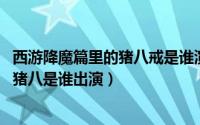 西游降魔篇里的猪八戒是谁演的（11月06日降魔西游里面的猪八是谁出演）