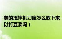 美的搅拌机刀座怎么取下来（11月06日美的搅拌机十字刀可以打豆浆吗）