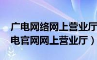 广电网络网上营业厅电话多少（11月06日广电官网网上营业厅）