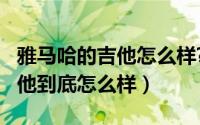 雅马哈的吉他怎么样?（11月07日雅马哈的吉他到底怎么样）