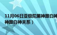 11月06日亚极陀黑神跟白神关系好吗（11月06日亚极陀黑神跟白神关系）