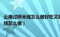 云南过桥米线怎么做好吃又简单（11月07日云南正宗过桥米线怎么做）