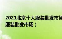 2021北京十大服装批发市场（11月07日北京有哪些主要的服装批发市场）